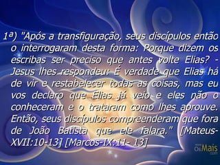 1ª) "Após a transfiguração, seus discípulos então o interrogaram desta forma: Porque dizem os escribas ser preciso que antes volte Elias? - Jesus lhes respondeu: É verdade que Elias há de vir e restabelecer todas as coisas, mas eu vos declaro que Elias já veio e eles não o conheceram e o trataram como lhes aprouve.  Então, seus discípulos compreenderam que fora de João Batista que ele falara." [Mateus-XVII:10-13] [Marcos-IX:11- 13] 