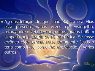 A consideração de que João Batista era Elias está presente várias vezes no Evangelho, reforçando a idéia de que muitos judeus tinham simpatia pela Teoria de Palingenética. Se fosse errôneo este pensamento, certamente Jesus o teria combatido, como fez em relação a vários outros. 