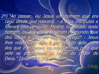 2º) "Ao passar, viu Jesus um homem que era cego desde que nascera; - e seus discípulos e fizeram esta pergunta: Mestre, foi pecado deste homem, ou dos que o puseram no mundo, que deu causa a que ele nascesse cego? - Jesus lhes respondeu: não é por pecado dele, nem dos que o puseram no mundo; mas para que nele se patenteiam as obras do poder de Deus."  [João-IX:1-34] 