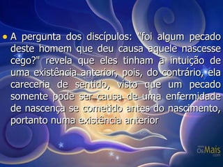 A pergunta dos discípulos: "foi algum pecado deste homem que deu causa aquele nascesse cego?" revela que eles tinham a intuição de uma existência anterior, pois, do contrário, ela careceria de sentido, visto que um pecado somente pode ser causa de uma enfermidade de nascença se cometido antes do nascimento, portanto numa existência anterior  