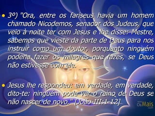 3º) "Ora, entre os fariseus havia um homem chamado Nicodemos, senador dos Judeus, que veio à noite ter com Jesus e lhe disse: Mestre, sabemos que vieste da parte de Deus para nos instruir como um doutor, porquanto ninguém poderia fazer os milagres que fazes, se Deus não estivesse com ele. Jesus lhe respondeu: em verdade, em verdade, dito-te: ninguém pode ver o reino de Deus se não nascer de novo."  [João-III:1-12] 