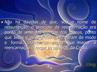 Não há dúvidas de que, sob o nome de ressurreição, o princípio da reencarnação era ponto de uma das crenças dos judeus, ponto que Jesus e os profetas confirmaram de modo e forma. Donde se segue que negar a reencarnação é negar as palavras do Cristo. 