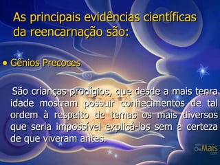 As principais evidências científicas da reencarnação são: Gênios Precoces São crianças prodígios, que desde a mais tenra idade mostram possuir conhecimentos de tal ordem à respeito de temas os mais diversos que seria impossível explicá-los sem a certeza de que viveram antes. 