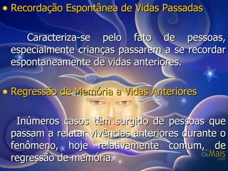 Recordação Espontânea de Vidas Passadas Caracteriza-se pelo fato de pessoas, especialmente crianças passarem a se recordar espontaneamente de vidas anteriores. Regressão de Memória a Vidas Anteriores Inúmeros casos têm surgido de pessoas que passam a relatar vivências anteriores durante o fenômeno, hoje relativamente comum, de regressão de memória. 