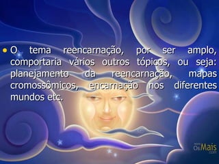 O tema reencarnação, por ser amplo, comportaria vários outros tópicos, ou seja: planejamento da reencarnação, mapas cromossômicos, encarnação nos diferentes mundos etc.  