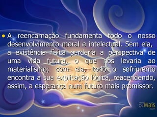 A reencarnação fundamenta todo o nosso desenvolvimento moral e intelectual. Sem ela,  a existência física perderia a perspectiva de uma vida futura, o que nos levaria ao materialismo; com ela, todo o sofrimento encontra a sua explicação lógica, reacendendo, assim, a esperança num futuro mais promissor. 