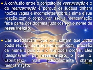A confusão entre o conceito de  ressurreição  e o de  reencarnação  é porque os judeus tinham noções vagas e incompletas sobre a alma e sua ligação com o corpo. Por isso, a reencarnação fazia parte dos dogmas judaicos sob o nome de  ressurreição .  Eles acreditavam  que um homem que viveu podia reviver, sem se inteirarem com  precisão da  maneira pela qual o fato podia ocorrer. Eles  designavam  por  ressurreição   o  que  o Espiritismo,  mais  judiciosamente  chama reencarnação. 