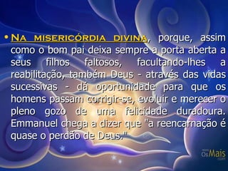Na misericórdia divina , porque, assim como o bom pai deixa sempre a porta aberta a seus filhos faltosos, facultando-lhes a reabilitação, também Deus - através das vidas sucessivas - dá oportunidade para que os homens passam corrigir-se, evoluir e merecer o pleno gozo de uma felicidade duradoura. Emmanuel chega a dizer que "a reencarnação é quase o perdão de Deus." 