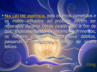 Na lei de justiça , pois os erros cometidos e os males infligidos ao próximo devem ser reparados durante novas existências, a fim de que, experimentando os mesmos sofrimentos, os homens possam resgatar seus débitos, passando a conquistar o direito de serem felizes. 