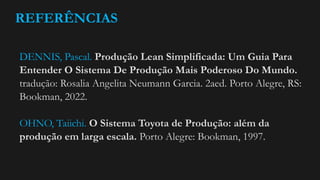 REFERÊNCIAS
DENNIS, Pascal. Produção Lean Simplificada: Um Guia Para
Entender O Sistema De Produção Mais Poderoso Do Mundo.
tradução: Rosalia Angelita Neumann Garcia. 2aed. Porto Alegre, RS:
Bookman, 2022.
OHNO, Taiichi. O Sistema Toyota de Produção: além da
produção em larga escala. Porto Alegre: Bookman, 1997.
 