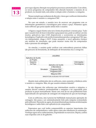 A U L A   provoque alguma alteração nos próprios processos automatizados. Com efeito,
          os novos programas de computador têm alterado bastante a maneira de se

13        produzir, no mundo todo, sem afetar a relação entre o homem e a máquina.

               Nesse exemplo que acabamos de discutir, vimos que o software intermediou
          a relação entre o usuário e a máquina CNC.

              No caso em estudo, o usuário teve de escrever um programa com as
          informações geométricas e tecnológicas para usinar a peça. Pensemos agora
          num software que possa ajudar ainda mais o usuário.

              A figura a seguir ilustra uma nova forma de produzir a mesma peça. Tudo
          que o usuário tem de fazer é desenhar a peça (para isso, pode-se utilizar um dos
          muitos aplicativos tipo CAD disponíveis), e acrescentar as informações
          tecnológicas. O aplicativo de auxílio à manufatura produz o programa CNC que,
          via interpretador, chega à UCP. Como acessório, o novo aplicativo fornece
          um módulo de simulação, que pode mostrar numa tela de computador
          todo o processo de usinagem.

              Ao simular, o usuário pode verificar com antecedência possíveis falhas
          (de percurso da ferramenta, de definições de ferramentas etc) e corrigi-las.


                                                USUÁRIO
           Aplicativo de Auxílio
                ao Projeto
                Desenho                                                   Informações
                 da Peça                                                  Tecnológicas
                                           Aplicativo de Auxílio
                                              à Manufatura
                               Simulador     Programa CNC
                                             Programa UCP
                                             Máquina CNC
                                   MANUFATURA AUXILIADA POR SOFTWARE


              Quanto mais sofisticados são os softwares, mais aumenta a distância entre
          o usuário e a máquina. Mas, de que usuário estamos falando?

              Se não dispuser dos softwares que intermediam usuário e máquina, o
          usuário deverá conhecer profundamente a máquina e ter capacidade para
          produzir as peças manualmente. Nesse caso, terá de ser um profissional mais
          especializado em operações de usinagem em máquinas do que em tecnologia.

              Com os softwares, não é preciso ter habilidade manual para operações de
          usinagem. Isto passa a ser automaticamente feito pela máquina (comandada
          pelo software). Necessita-se, agora, de um profissional que domine as informações
          tecnológicas e saiba lidar com aplicativos de computador.

              Esperamos que você tenha compreendido os aspectos importantes dos
          softwares de computadores e saiba agora como eles interferem na automação.
          Verifique agora seus conhecimentos, respondendo os exercícios. Depois, confira
          suas respostas com as do gabarito.
 