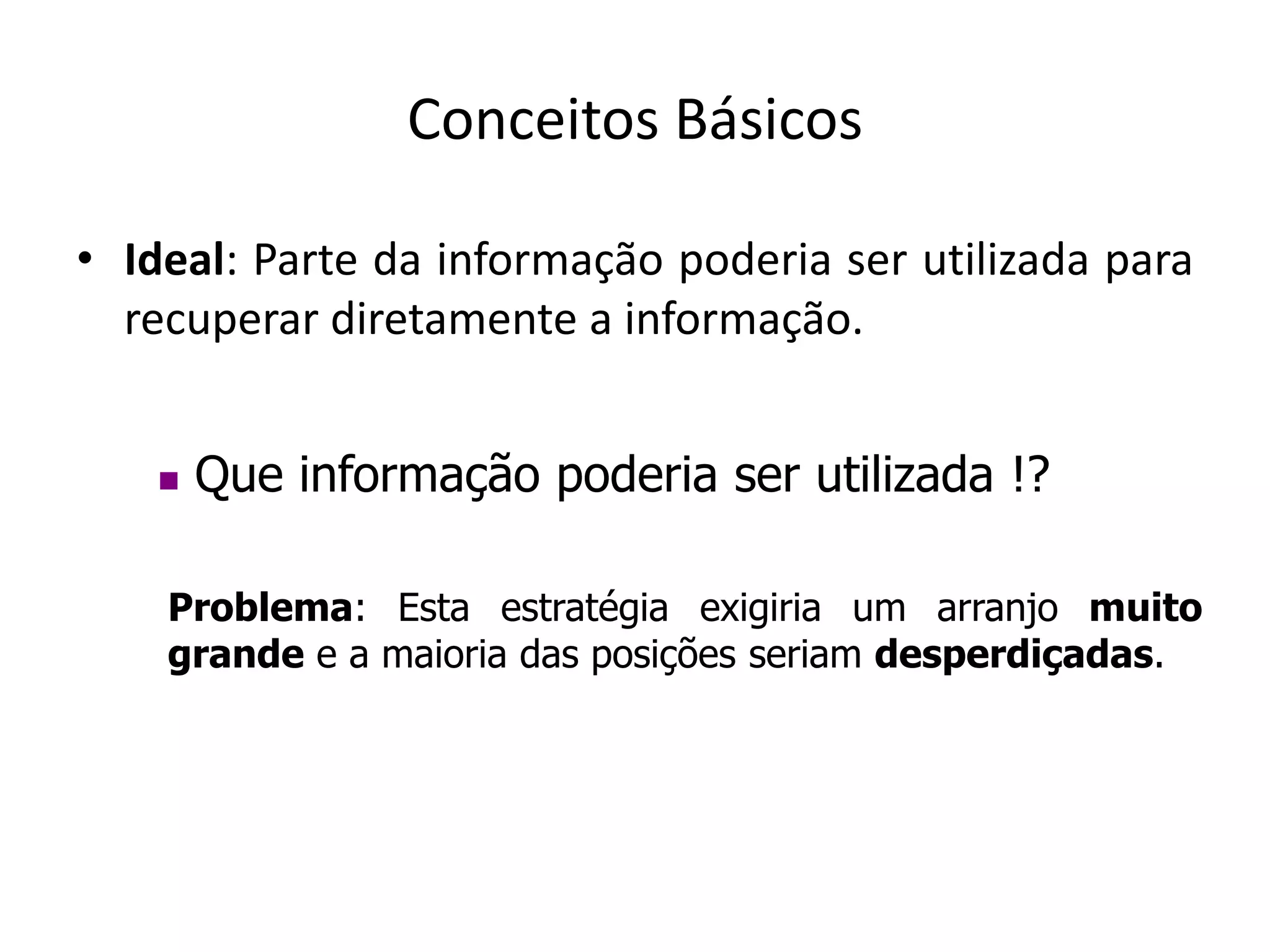 Conceitos Básicos

• Ideal: Parte da informação poderia ser utilizada para
  recuperar diretamente a informação.


       Que informação poderia ser utilizada !?

    Problema: Esta estratégia exigiria um arranjo muito
    grande e a maioria das posições seriam desperdiçadas.
 