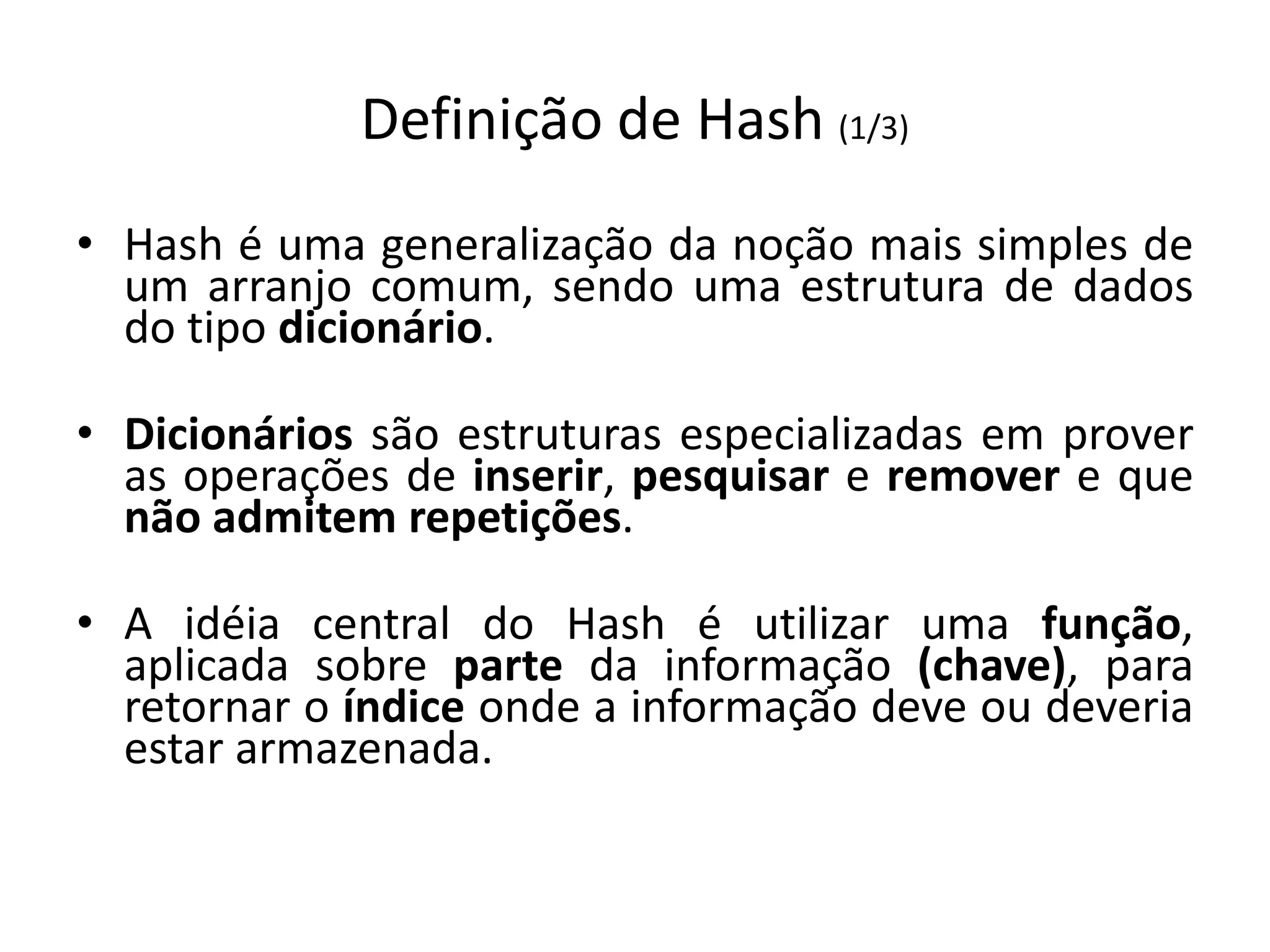 Definição de Hash (1/3)
• Hash é uma generalização da noção mais simples de
  um arranjo comum, sendo uma estrutura de dados
  do tipo dicionário.

• Dicionários são estruturas especializadas em prover
  as operações de inserir, pesquisar e remover e que
  não admitem repetições.

• A idéia central do Hash é utilizar uma função,
  aplicada sobre parte da informação (chave), para
  retornar o índice onde a informação deve ou deveria
  estar armazenada.
 