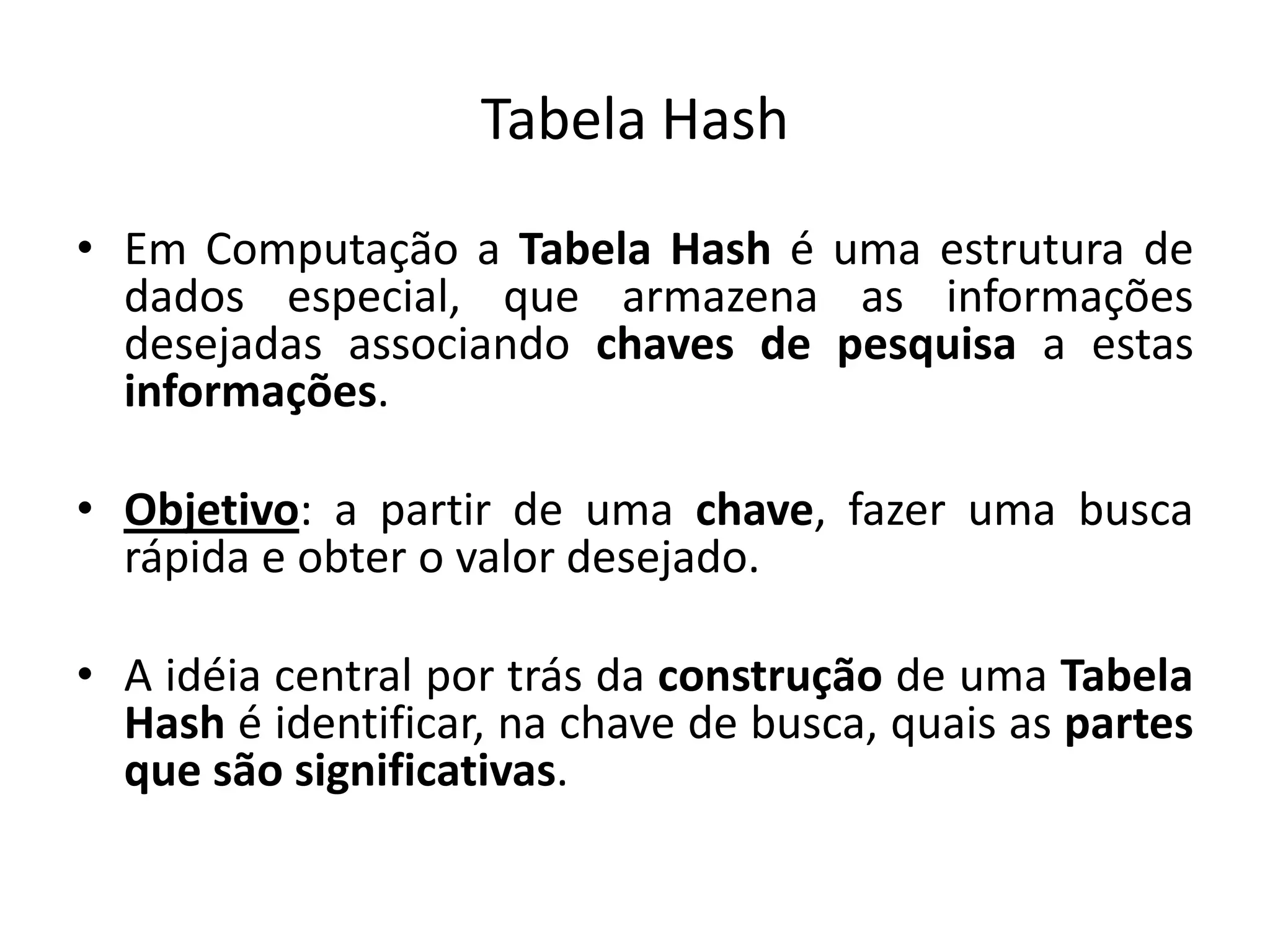 Tabela Hash
• Em Computação a Tabela Hash é uma estrutura de
  dados especial, que armazena as informações
  desejadas associando chaves de pesquisa a estas
  informações.

• Objetivo: a partir de uma chave, fazer uma busca
  rápida e obter o valor desejado.

• A idéia central por trás da construção de uma Tabela
  Hash é identificar, na chave de busca, quais as partes
  que são significativas.
 