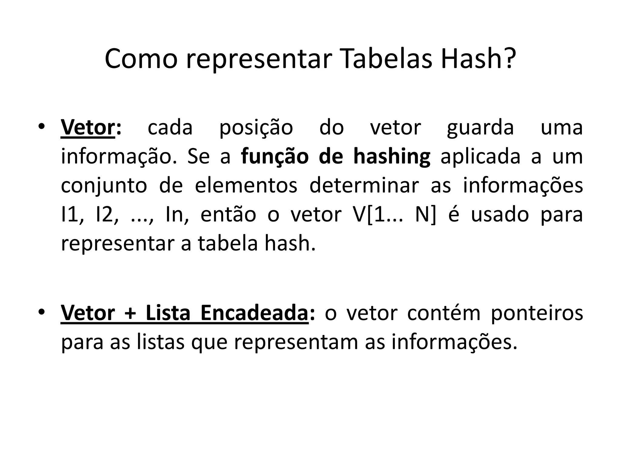 Como representar Tabelas Hash?

• Vetor: cada posição do vetor guarda uma
  informação. Se a função de hashing aplicada a um
  conjunto de elementos determinar as informações
  I1, I2, ..., In, então o vetor V[1... N] é usado para
  representar a tabela hash.

• Vetor + Lista Encadeada: o vetor contém ponteiros
  para as listas que representam as informações.
 