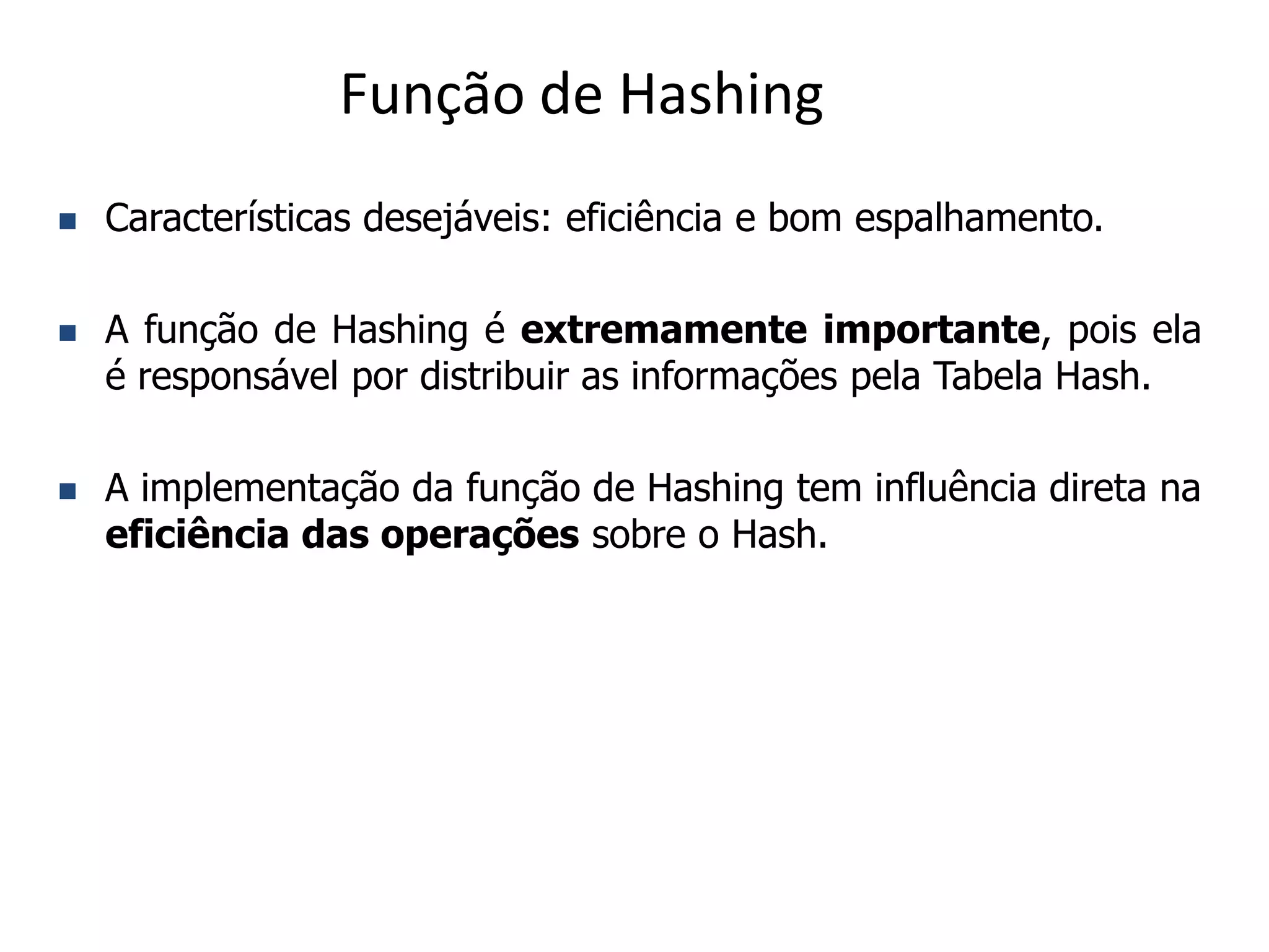 Função de Hashing
   Características desejáveis: eficiência e bom espalhamento.

   A função de Hashing é extremamente importante, pois ela
    é responsável por distribuir as informações pela Tabela Hash.

   A implementação da função de Hashing tem influência direta na
    eficiência das operações sobre o Hash.
 