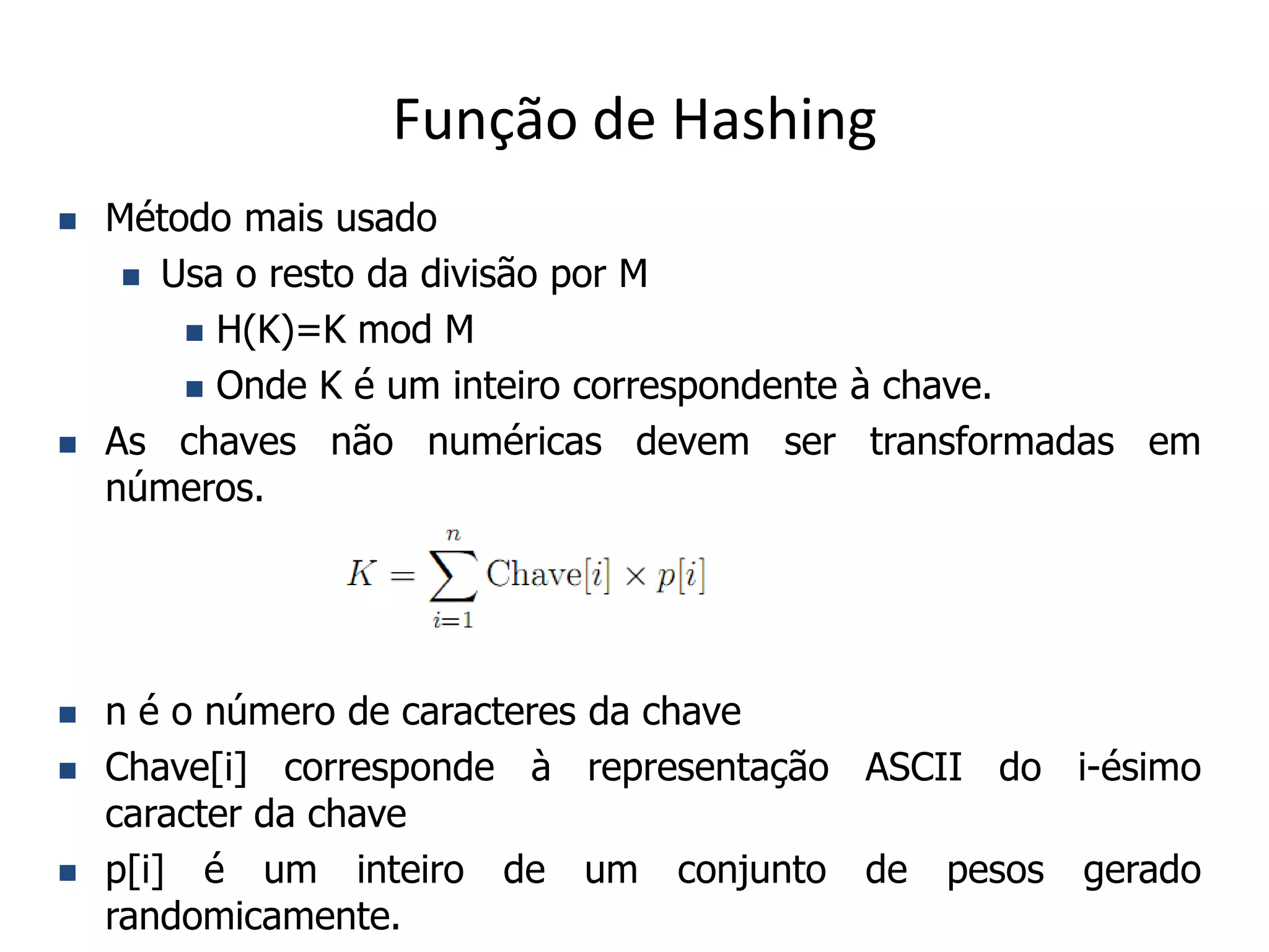 Função de Hashing
   Método mais usado
      Usa o resto da divisão por M

         H(K)=K mod M

         Onde K é um inteiro correspondente à chave.

   As chaves não numéricas devem ser transformadas em
    números.




   n é o número de caracteres da chave
   Chave[i] corresponde à representação ASCII do i-ésimo
    caracter da chave
   p[i] é um inteiro de um conjunto de pesos gerado
    randomicamente.
 