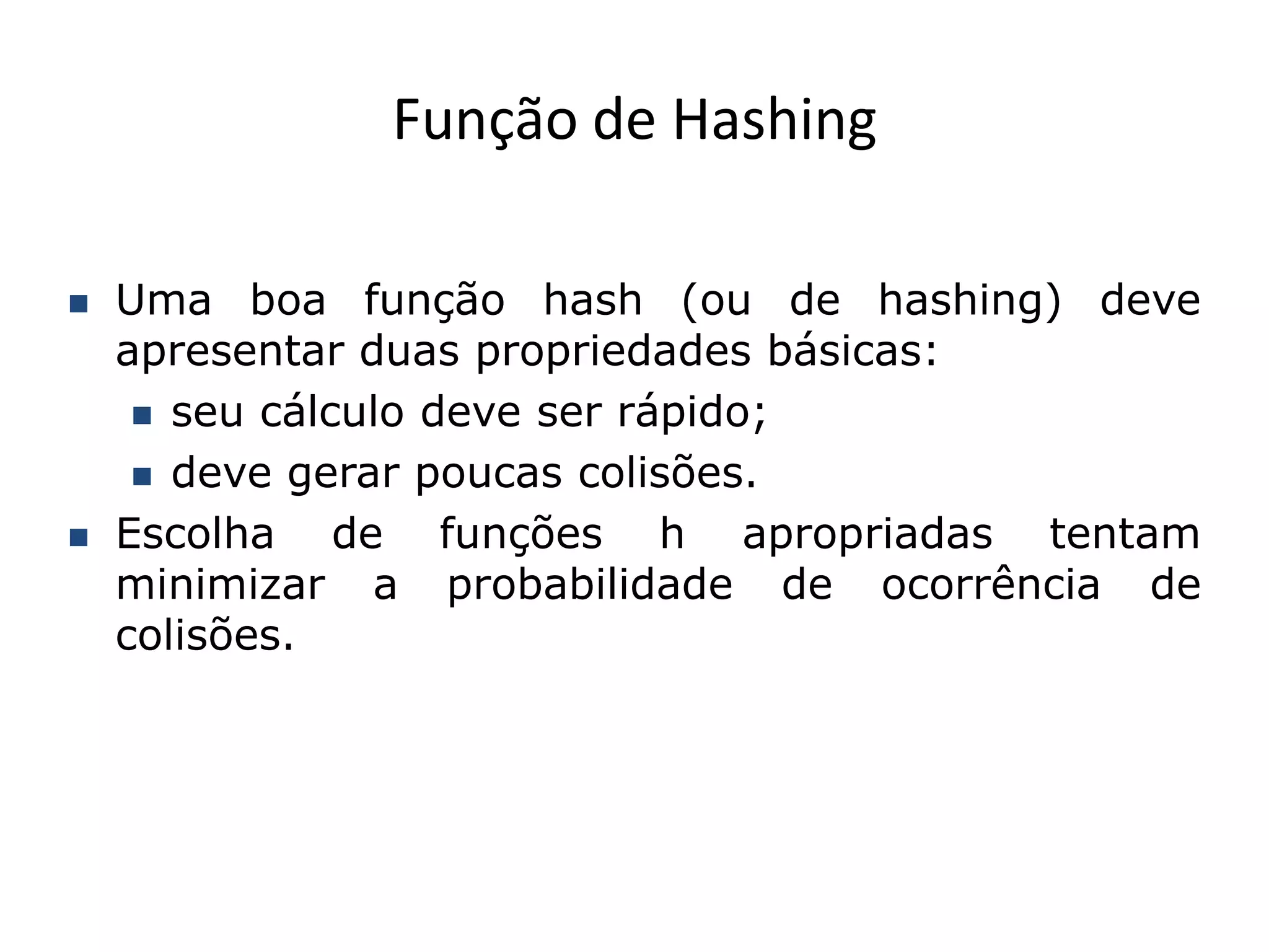 Função de Hashing

   Uma boa função hash (ou de hashing) deve
    apresentar duas propriedades básicas:
      seu cálculo deve ser rápido;

      deve gerar poucas colisões.

   Escolha de funções h apropriadas tentam
    minimizar a probabilidade de ocorrência de
    colisões.
 