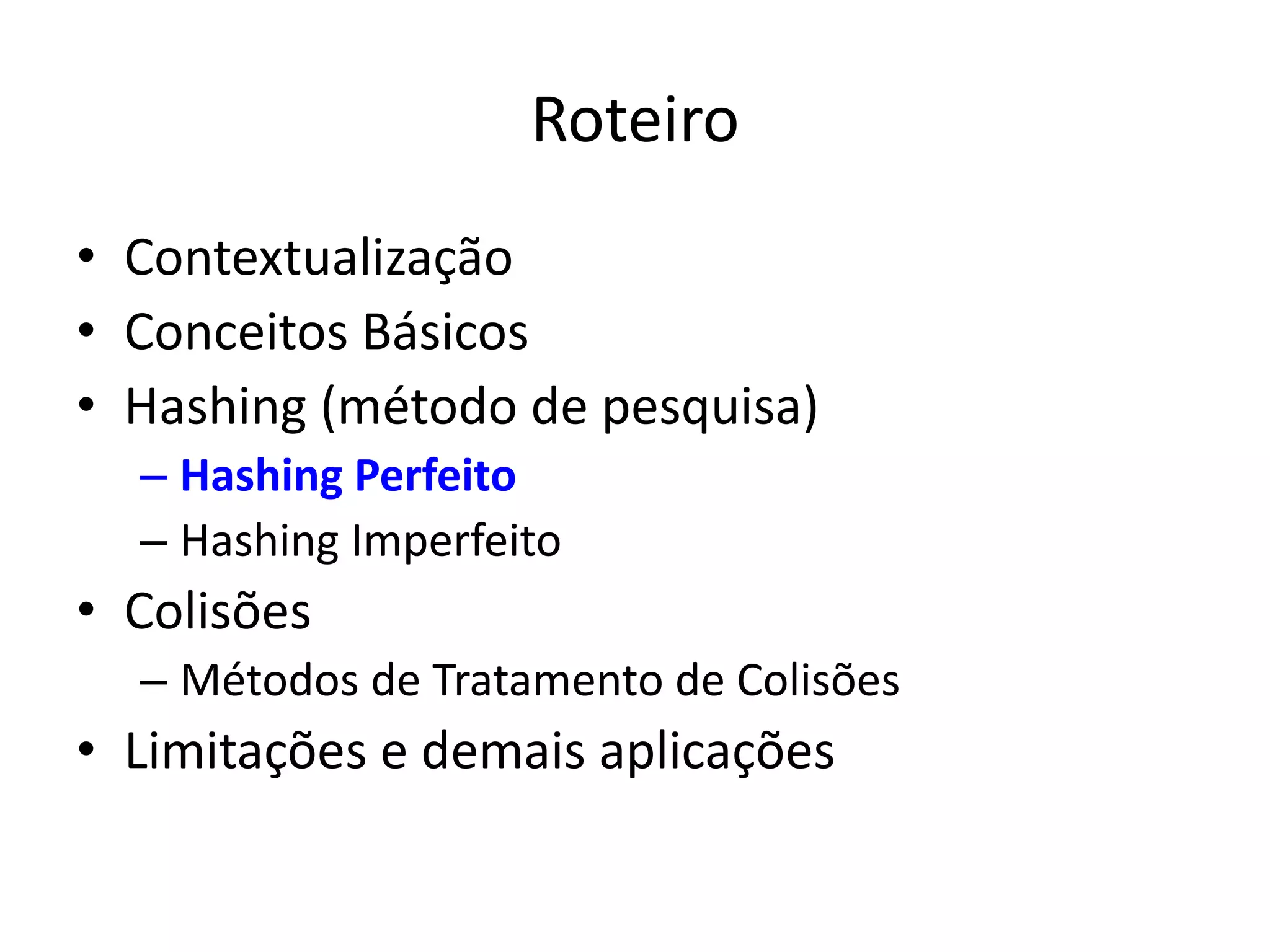 Roteiro
• Contextualização
• Conceitos Básicos
• Hashing (método de pesquisa)
  – Hashing Perfeito
  – Hashing Imperfeito
• Colisões
  – Métodos de Tratamento de Colisões
• Limitações e demais aplicações
 