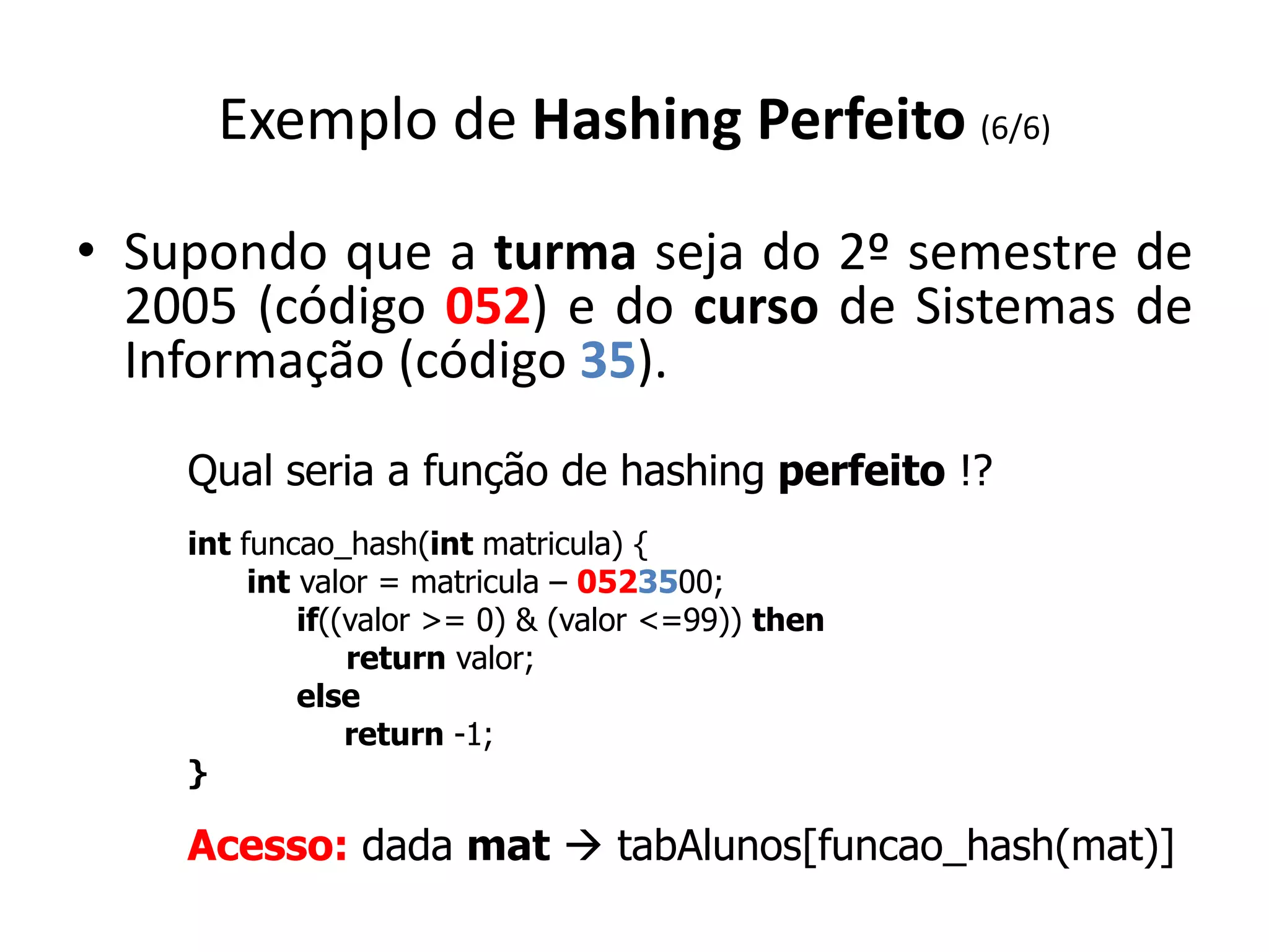Exemplo de Hashing Perfeito (6/6)

• Supondo que a turma seja do 2º semestre de
  2005 (código 052) e do curso de Sistemas de
  Informação (código 35).
    Qual seria a função de hashing perfeito !?
    int funcao_hash(int matricula) {
         int valor = matricula – 0523500;
             if((valor >= 0) & (valor <=99)) then
                 return valor;
             else
                 return -1;
    }

    Acesso: dada mat  tabAlunos[funcao_hash(mat)]
 