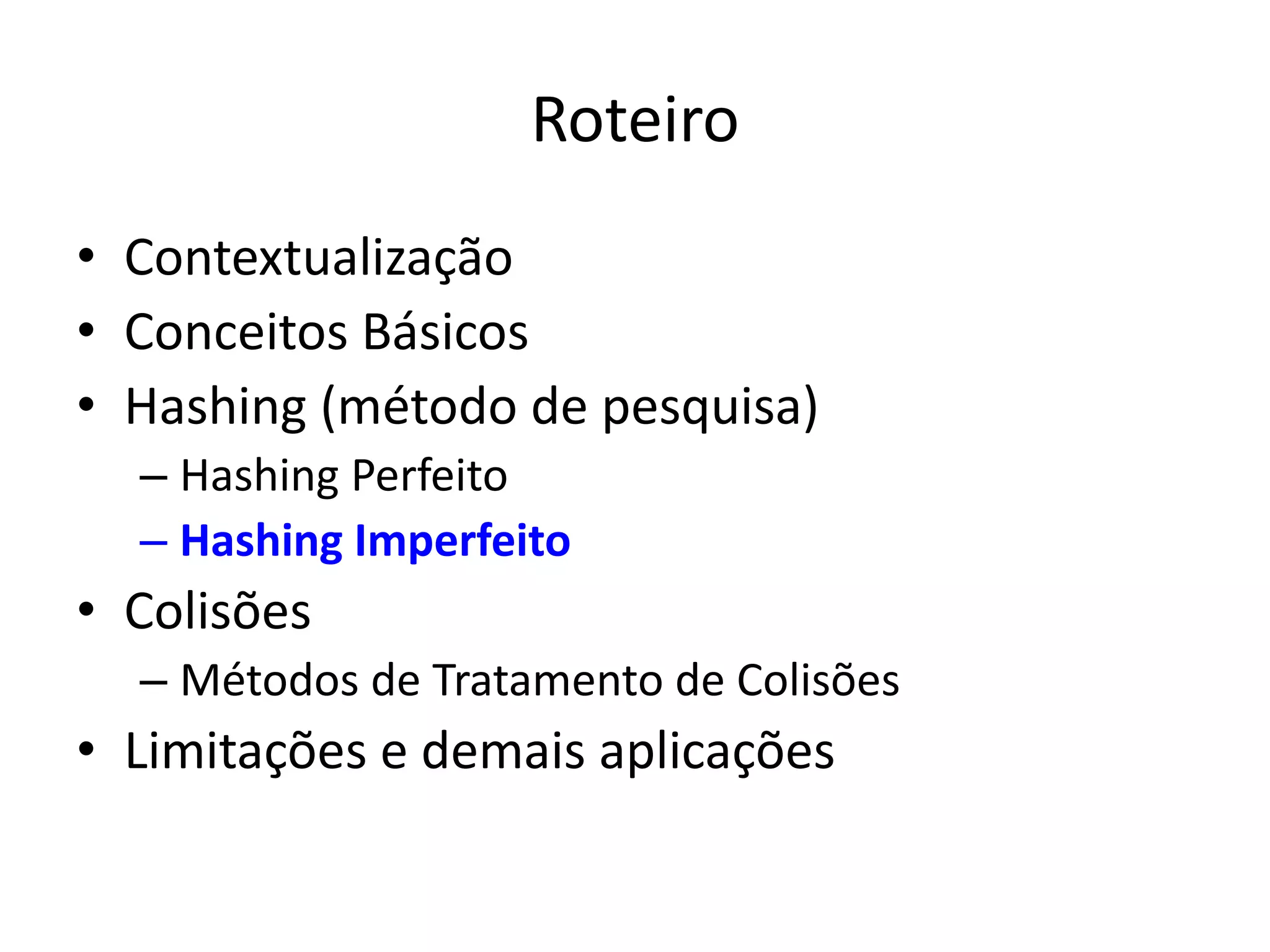 Roteiro
• Contextualização
• Conceitos Básicos
• Hashing (método de pesquisa)
  – Hashing Perfeito
  – Hashing Imperfeito
• Colisões
  – Métodos de Tratamento de Colisões
• Limitações e demais aplicações
 