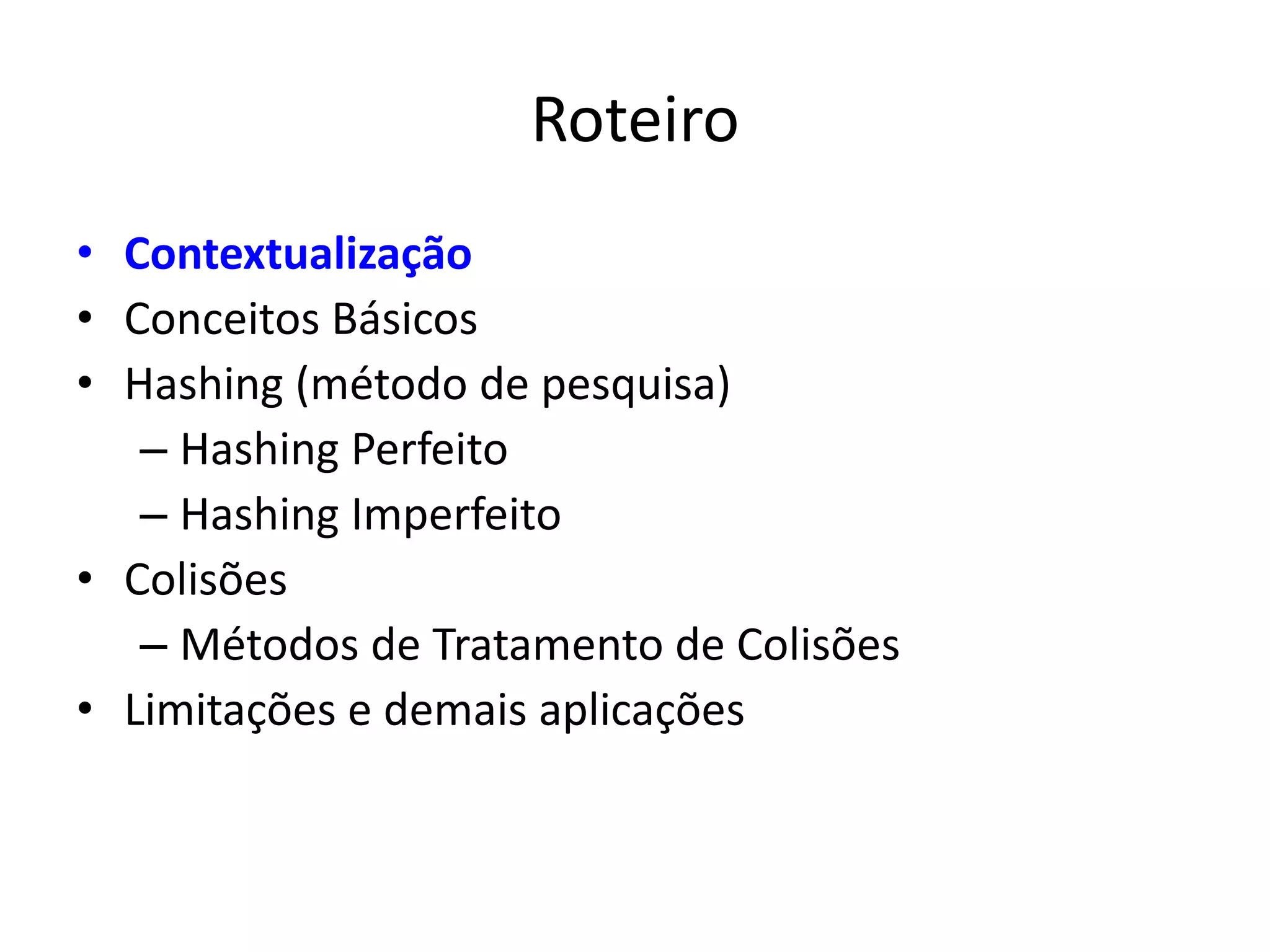 Roteiro
• Contextualização
• Conceitos Básicos
• Hashing (método de pesquisa)
   – Hashing Perfeito
   – Hashing Imperfeito
• Colisões
   – Métodos de Tratamento de Colisões
• Limitações e demais aplicações
 