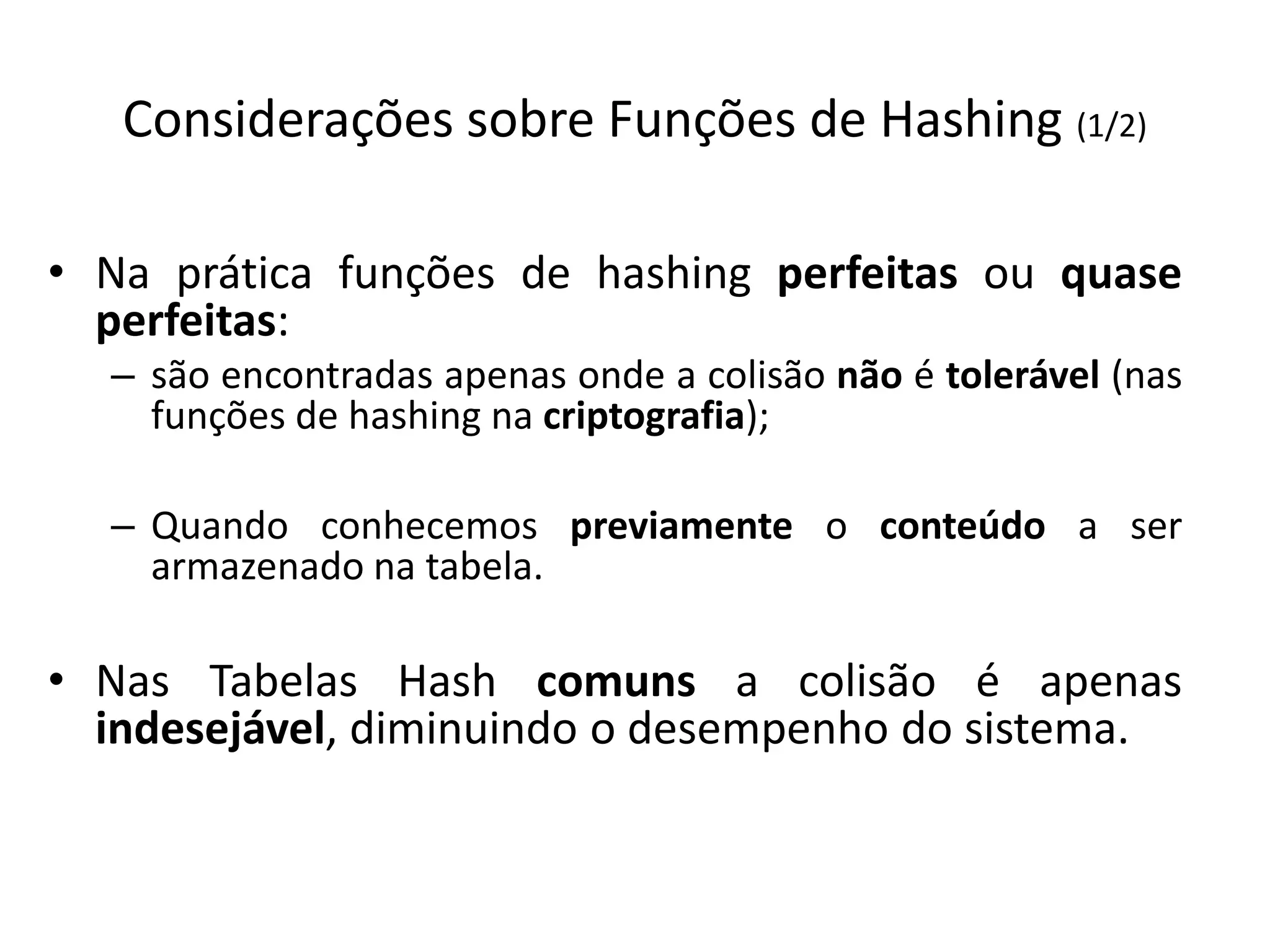 Considerações sobre Funções de Hashing (1/2)

• Na prática funções de hashing perfeitas ou quase
  perfeitas:
  – são encontradas apenas onde a colisão não é tolerável (nas
    funções de hashing na criptografia);

  – Quando conhecemos previamente o conteúdo a ser
    armazenado na tabela.

• Nas Tabelas Hash comuns a colisão é apenas
  indesejável, diminuindo o desempenho do sistema.
 