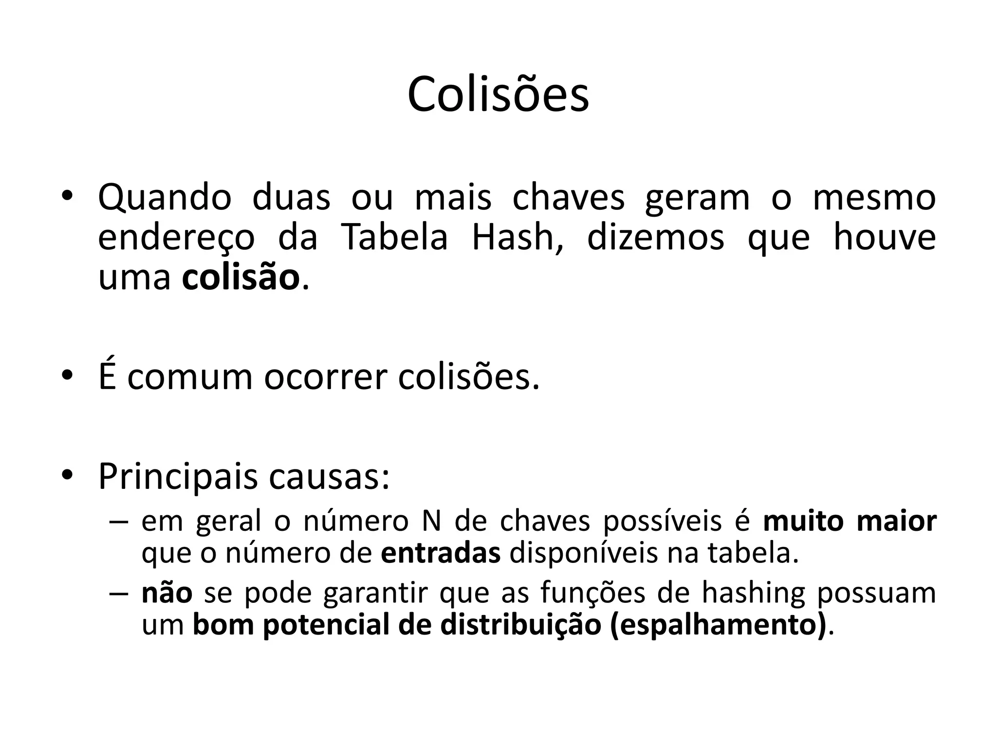 Colisões
• Quando duas ou mais chaves geram o mesmo
  endereço da Tabela Hash, dizemos que houve
  uma colisão.

• É comum ocorrer colisões.

• Principais causas:
   – em geral o número N de chaves possíveis é muito maior
     que o número de entradas disponíveis na tabela.
   – não se pode garantir que as funções de hashing possuam
     um bom potencial de distribuição (espalhamento).
 
