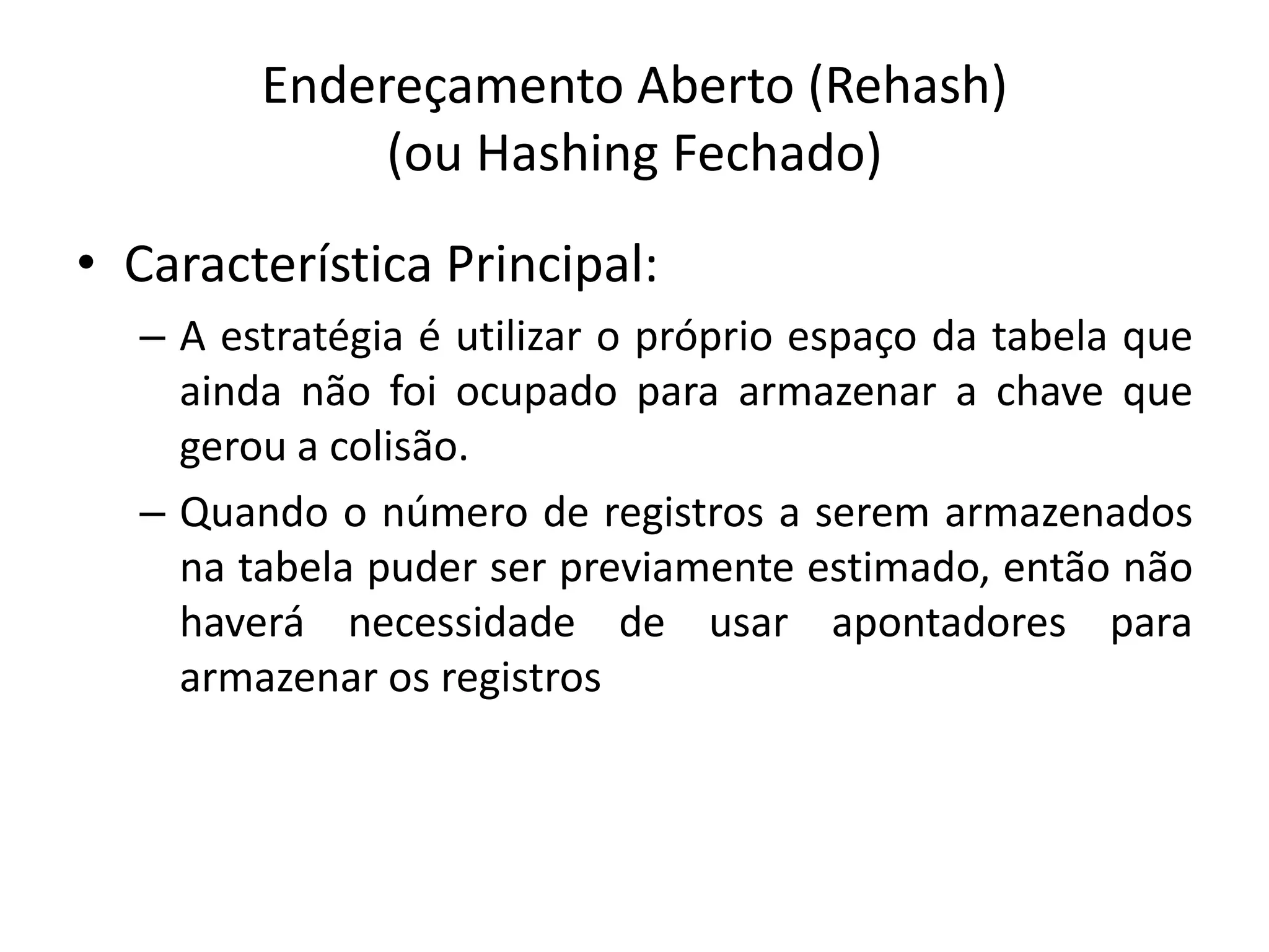 Endereçamento Aberto (Rehash)
             (ou Hashing Fechado)
• Característica Principal:
  – A estratégia é utilizar o próprio espaço da tabela que
    ainda não foi ocupado para armazenar a chave que
    gerou a colisão.
  – Quando o número de registros a serem armazenados
    na tabela puder ser previamente estimado, então não
    haverá necessidade de usar apontadores para
    armazenar os registros
 