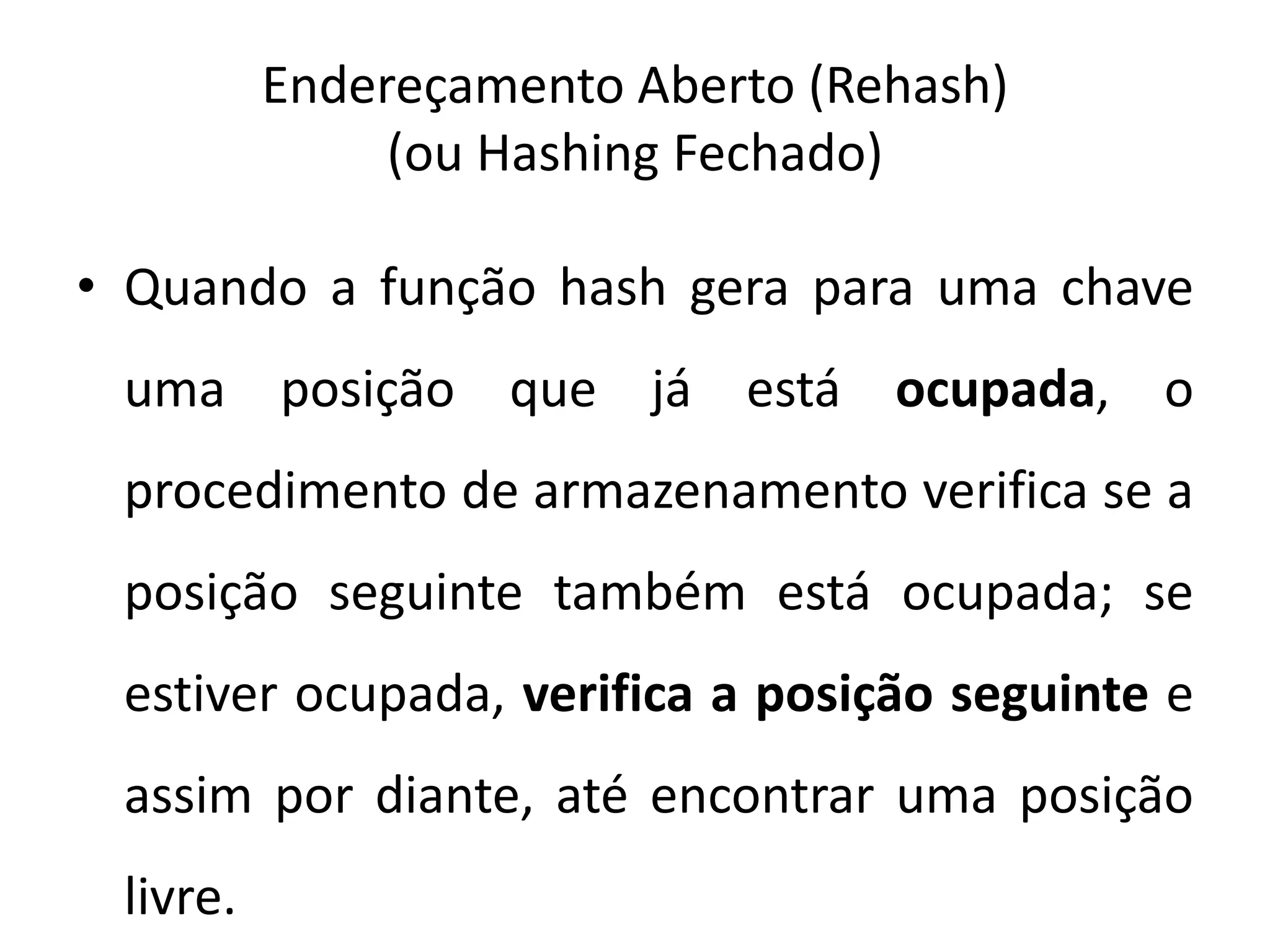 Endereçamento Aberto (Rehash)
               (ou Hashing Fechado)

• Quando a função hash gera para uma chave
 uma posição que já está ocupada, o
 procedimento de armazenamento verifica se a
 posição seguinte também está ocupada; se
 estiver ocupada, verifica a posição seguinte e
 assim por diante, até encontrar uma posição
 livre.
 