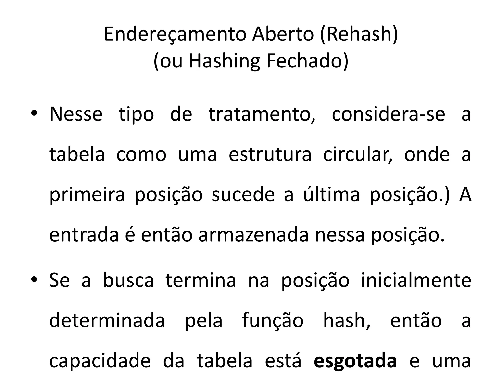 Endereçamento Aberto (Rehash)
            (ou Hashing Fechado)

• Nesse tipo de tratamento, considera-se a
 tabela como uma estrutura circular, onde a
 primeira posição sucede a última posição.) A
 entrada é então armazenada nessa posição.

• Se a busca termina na posição inicialmente
 determinada pela função hash, então a
 capacidade da tabela está esgotada e uma
 