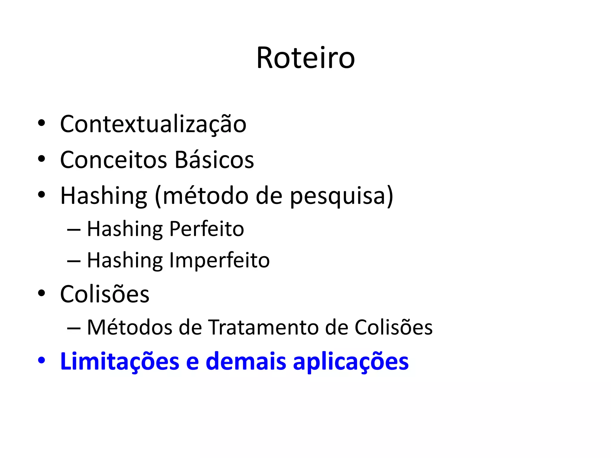 Roteiro
• Contextualização
• Conceitos Básicos
• Hashing (método de pesquisa)
  – Hashing Perfeito
  – Hashing Imperfeito
• Colisões
  – Métodos de Tratamento de Colisões
• Limitações e demais aplicações
 