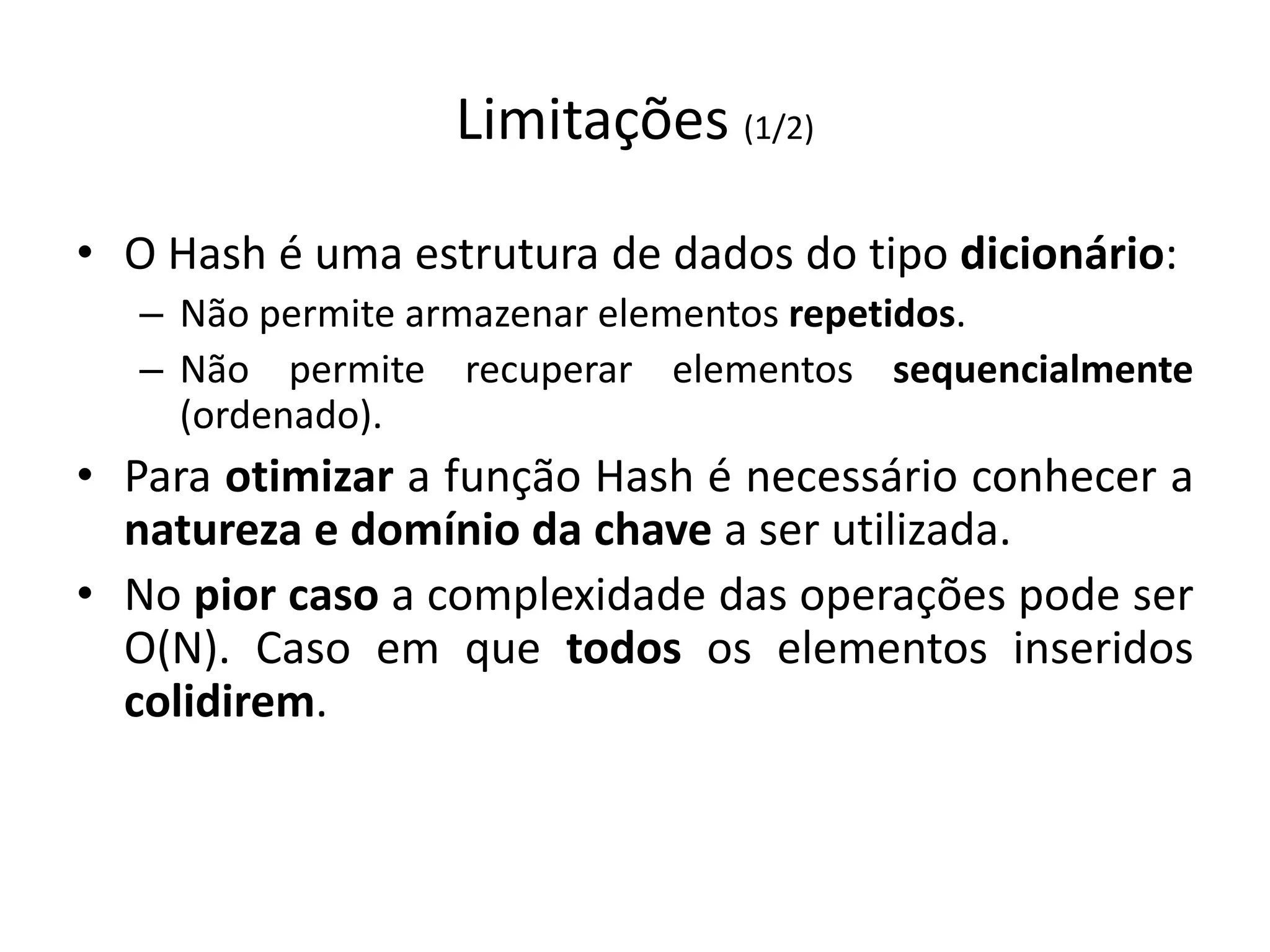 Limitações (1/2)

• O Hash é uma estrutura de dados do tipo dicionário:
   – Não permite armazenar elementos repetidos.
   – Não permite recuperar elementos sequencialmente
     (ordenado).
• Para otimizar a função Hash é necessário conhecer a
  natureza e domínio da chave a ser utilizada.
• No pior caso a complexidade das operações pode ser
  O(N). Caso em que todos os elementos inseridos
  colidirem.
 