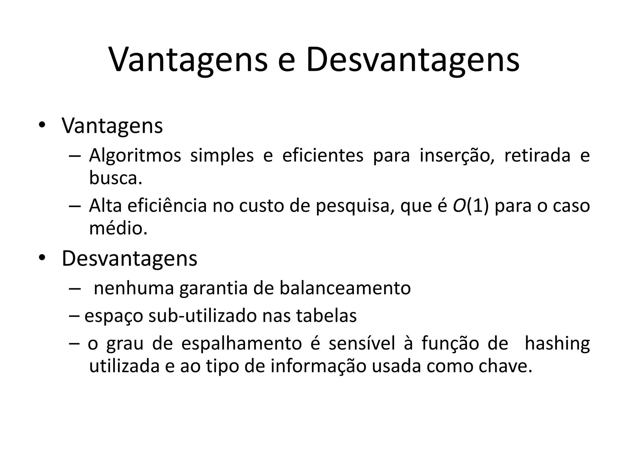 Vantagens e Desvantagens
• Vantagens
  – Algoritmos simples e eficientes para inserção, retirada e
    busca.
  – Alta eficiência no custo de pesquisa, que é O(1) para o caso
    médio.
• Desvantagens
  – nenhuma garantia de balanceamento
  – espaço sub-utilizado nas tabelas
  – o grau de espalhamento é sensível à função de hashing
    utilizada e ao tipo de informação usada como chave.
 