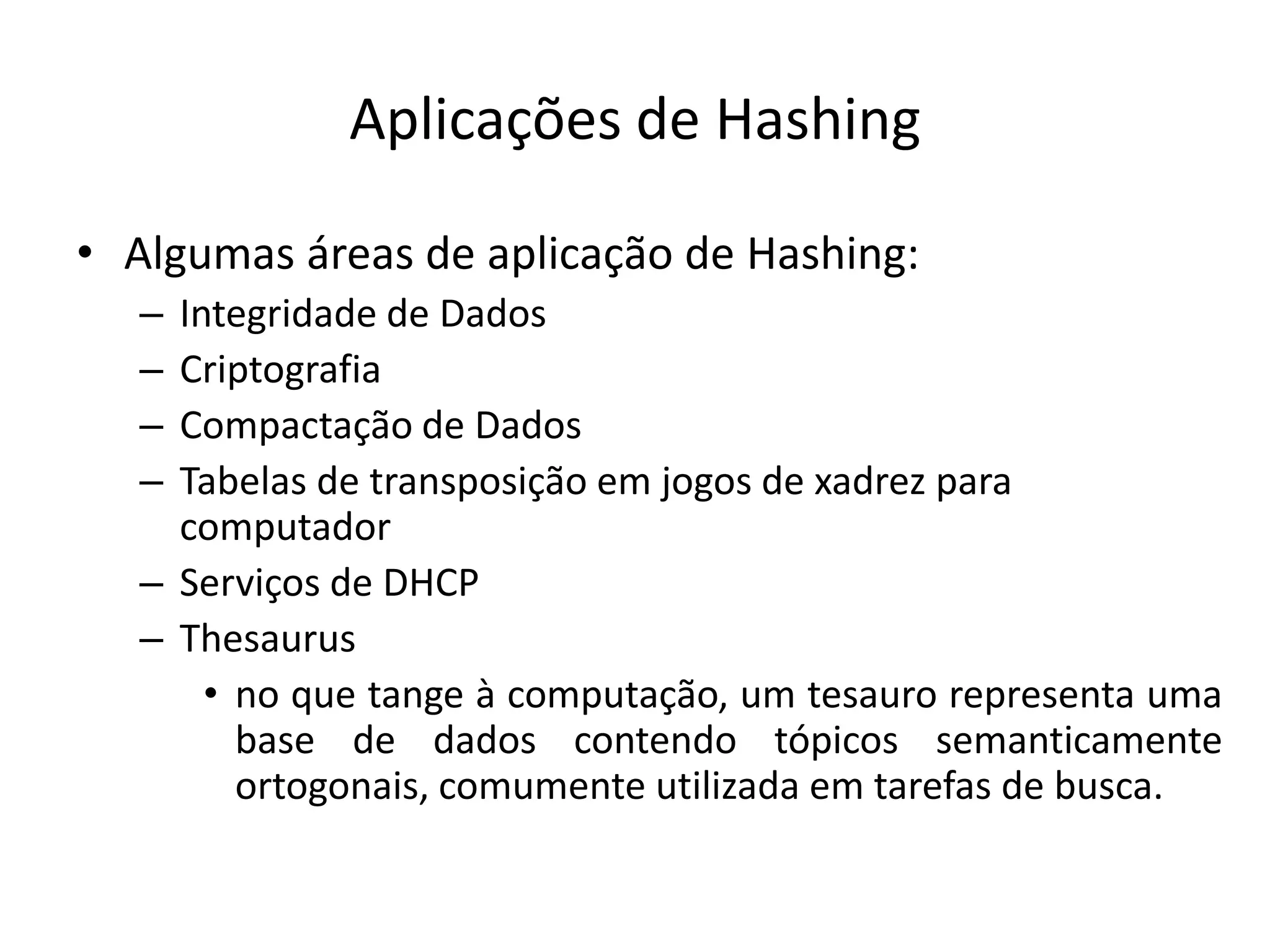Aplicações de Hashing

• Algumas áreas de aplicação de Hashing:
   – Integridade de Dados
   – Criptografia
   – Compactação de Dados
   – Tabelas de transposição em jogos de xadrez para
     computador
   – Serviços de DHCP
   – Thesaurus
       • no que tange à computação, um tesauro representa uma
         base de dados contendo tópicos semanticamente
         ortogonais, comumente utilizada em tarefas de busca.
 