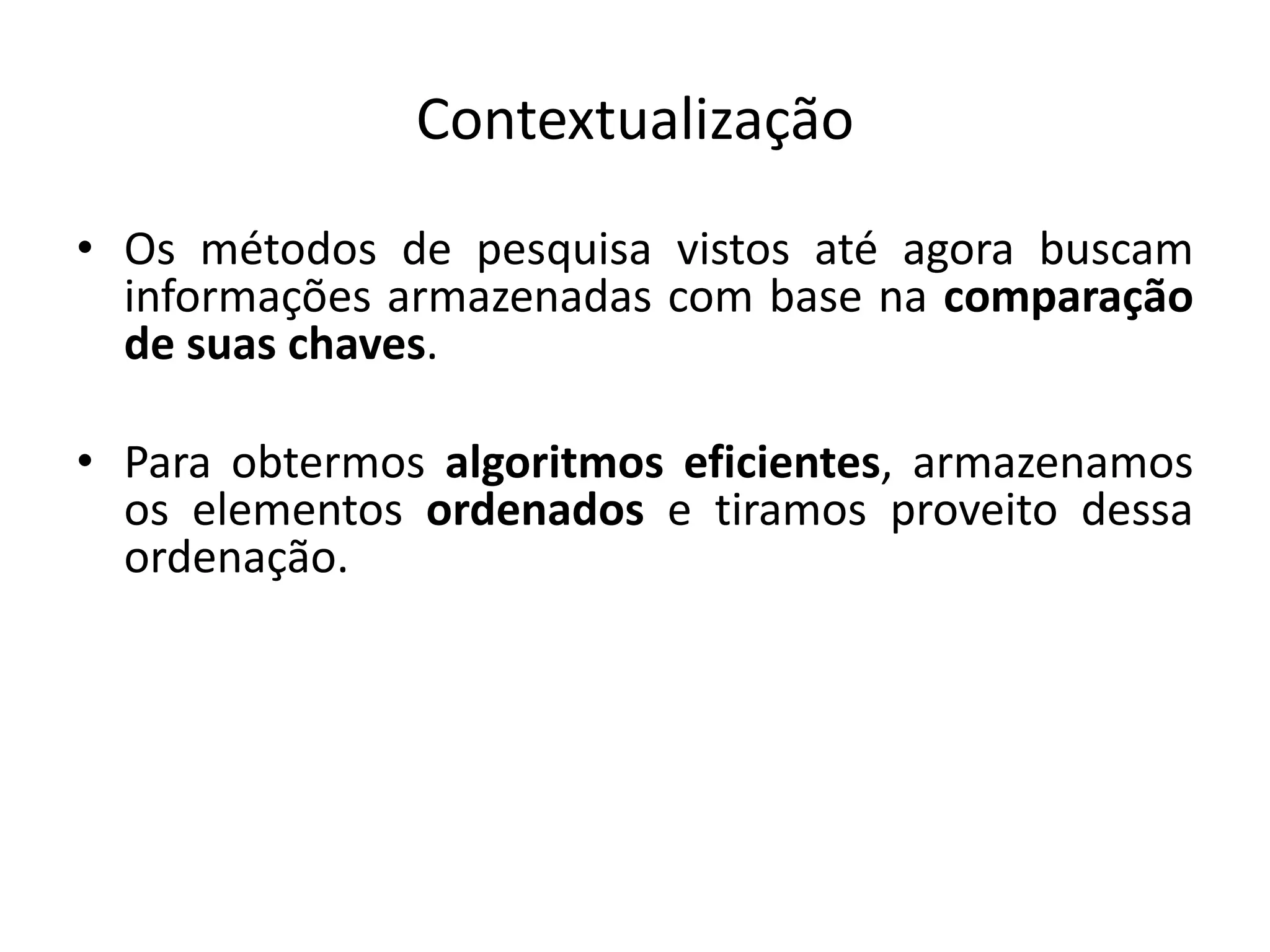 Contextualização
• Os métodos de pesquisa vistos até agora buscam
  informações armazenadas com base na comparação
  de suas chaves.

• Para obtermos algoritmos eficientes, armazenamos
  os elementos ordenados e tiramos proveito dessa
  ordenação.
 