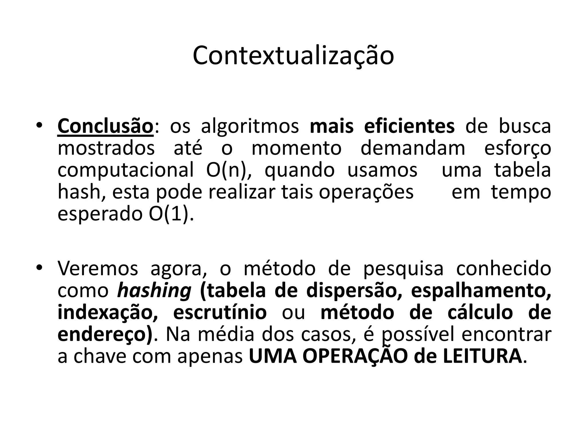 Contextualização

• Conclusão: os algoritmos mais eficientes de busca
  mostrados até o momento demandam esforço
  computacional O(n), quando usamos uma tabela
  hash, esta pode realizar tais operações em tempo
  esperado O(1).

• Veremos agora, o método de pesquisa conhecido
  como hashing (tabela de dispersão, espalhamento,
  indexação, escrutínio ou método de cálculo de
  endereço). Na média dos casos, é possível encontrar
  a chave com apenas UMA OPERAÇÃO de LEITURA.
 