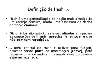 Definição de Hash (1/3)
• Hash é uma generalização da noção mais simples de
  um arranjo comum, sendo uma estrutura de dados
  do tipo dicionário.

• Dicionários são estruturas especializadas em prover
  as operações de inserir, pesquisar e remover e que
  não admitem repetições.

• A idéia central do Hash é utilizar uma função,
  aplicada sobre parte da informação (chave), para
  retornar o índice onde a informação deve ou deveria
  estar armazenada.
 