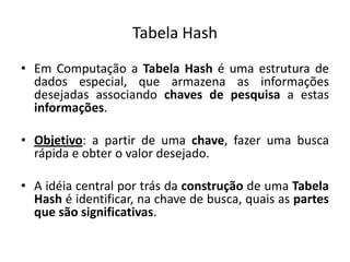 Tabela Hash
• Em Computação a Tabela Hash é uma estrutura de
  dados especial, que armazena as informações
  desejadas associando chaves de pesquisa a estas
  informações.

• Objetivo: a partir de uma chave, fazer uma busca
  rápida e obter o valor desejado.

• A idéia central por trás da construção de uma Tabela
  Hash é identificar, na chave de busca, quais as partes
  que são significativas.
 