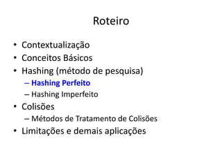 Roteiro
• Contextualização
• Conceitos Básicos
• Hashing (método de pesquisa)
  – Hashing Perfeito
  – Hashing Imperfeito
• Colisões
  – Métodos de Tratamento de Colisões
• Limitações e demais aplicações
 