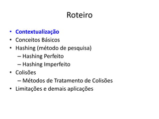 Roteiro
• Contextualização
• Conceitos Básicos
• Hashing (método de pesquisa)
   – Hashing Perfeito
   – Hashing Imperfeito
• Colisões
   – Métodos de Tratamento de Colisões
• Limitações e demais aplicações
 