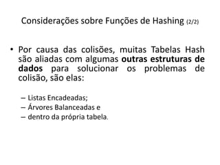Considerações sobre Funções de Hashing (2/2)

• Por causa das colisões, muitas Tabelas Hash
  são aliadas com algumas outras estruturas de
  dados para solucionar os problemas de
  colisão, são elas:
  – Listas Encadeadas;
  – Árvores Balanceadas e
  – dentro da própria tabela.
 