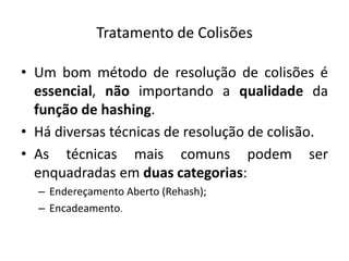 Tratamento de Colisões

• Um bom método de resolução de colisões é
  essencial, não importando a qualidade da
  função de hashing.
• Há diversas técnicas de resolução de colisão.
• As técnicas mais comuns podem ser
  enquadradas em duas categorias:
  – Endereçamento Aberto (Rehash);
  – Encadeamento.
 