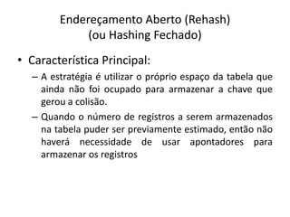 Endereçamento Aberto (Rehash)
             (ou Hashing Fechado)
• Característica Principal:
  – A estratégia é utilizar o próprio espaço da tabela que
    ainda não foi ocupado para armazenar a chave que
    gerou a colisão.
  – Quando o número de registros a serem armazenados
    na tabela puder ser previamente estimado, então não
    haverá necessidade de usar apontadores para
    armazenar os registros
 