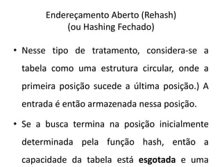 Endereçamento Aberto (Rehash)
            (ou Hashing Fechado)

• Nesse tipo de tratamento, considera-se a
 tabela como uma estrutura circular, onde a
 primeira posição sucede a última posição.) A
 entrada é então armazenada nessa posição.

• Se a busca termina na posição inicialmente
 determinada pela função hash, então a
 capacidade da tabela está esgotada e uma
 