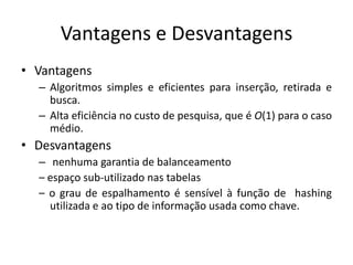 Vantagens e Desvantagens
• Vantagens
  – Algoritmos simples e eficientes para inserção, retirada e
    busca.
  – Alta eficiência no custo de pesquisa, que é O(1) para o caso
    médio.
• Desvantagens
  – nenhuma garantia de balanceamento
  – espaço sub-utilizado nas tabelas
  – o grau de espalhamento é sensível à função de hashing
    utilizada e ao tipo de informação usada como chave.
 