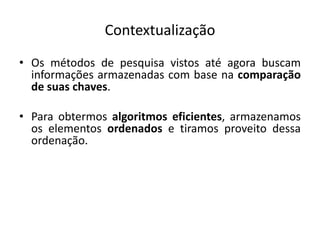 Contextualização
• Os métodos de pesquisa vistos até agora buscam
  informações armazenadas com base na comparação
  de suas chaves.

• Para obtermos algoritmos eficientes, armazenamos
  os elementos ordenados e tiramos proveito dessa
  ordenação.
 