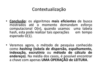 Contextualização

• Conclusão: os algoritmos mais eficientes de busca
  mostrados até o momento demandam esforço
  computacional O(n), quando usamos uma tabela
  hash, esta pode realizar tais operações em tempo
  esperado O(1).

• Veremos agora, o método de pesquisa conhecido
  como hashing (tabela de dispersão, espalhamento,
  indexação, escrutínio ou método de cálculo de
  endereço). Na média dos casos, é possível encontrar
  a chave com apenas UMA OPERAÇÃO de LEITURA.
 