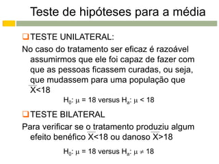 Teste de hipóteses para a média
TESTE UNILATERAL:
No caso do tratamento ser eficaz é razoável
 assumirmos que ele foi capaz de fazer com
 que as pessoas ficassem curadas, ou seja,
 que mudassem para uma população que
 X<18
          H0:  = 18 versus Ha:  < 18

TESTE BILATERAL
Para verificar se o tratamento produziu algum
  efeito benéfico X<18 ou danoso X>18
          H0:  = 18 versus Ha:   18
 