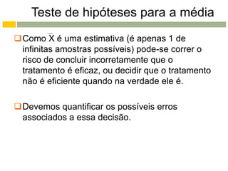 Teste de hipóteses para a média
Como X é uma estimativa (é apenas 1 de
 infinitas amostras possíveis) pode-se correr o
 risco de concluir incorretamente que o
 tratamento é eficaz, ou decidir que o tratamento
 não é eficiente quando na verdade ele é.

Devemos quantificar os possíveis erros
 associados a essa decisão.
 